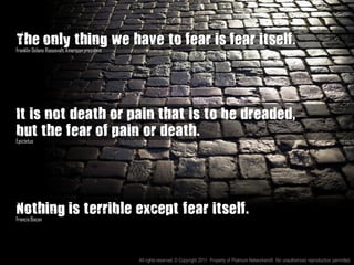 The only thing we have to fear is fear itself.”
Franklin Delano Roosevelt, American president




It is not death or pain that is to be dreaded,
but the fear of pain or death.
Epictetus




Nothing is terrible except fear itself.
Francis Bacon




                                                All rights reserved. © Copyright 2011. Property of Platinum Networkers®. No unauthorised reproduction permitted.
 