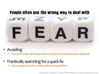 People often use the wrong way to deal with




• Avoiding
    this never really makes it go away; we either become paralyzed or defeated.

• Frantically searching for a quick fix
    this usually just results in unfocused and wasted effort.

                                 All rights reserved. © Copyright 2011. Property of Platinum Networkers®. No unauthorised reproduction permitted.
 