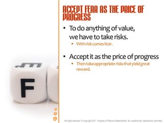 • To do anything of value,
  we have to take risks.
        With risk comes fear.

• Accept it as the price of progress
        Then take appropriate risks that yield great
         reward.




All rights reserved. © Copyright 2011. Property of Platinum Networkers®. No unauthorised reproduction permitted.
 