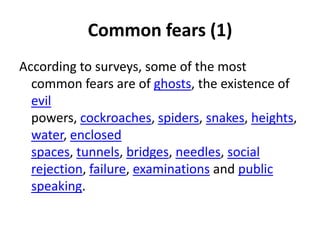 Common fears (1)
According to surveys, some of the most
  common fears are of ghosts, the existence of
  evil
  powers, cockroaches, spiders, snakes, heights,
  water, enclosed
  spaces, tunnels, bridges, needles, social
  rejection, failure, examinations and public
  speaking.
 