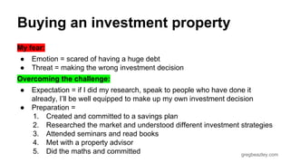 Buying an investment property 
My fear: 
● Emotion = scared of having a huge debt 
● Threat = making the wrong investment decision 
Overcoming the challenge: 
● Expectation = if I did my research, speak to people who have done it 
already, I’ll be well equipped to make up my own investment decision 
gregbeazley.com 
● Preparation = 
1. Created and committed to a savings plan 
2. Researched the market and understood different investment strategies 
3. Attended seminars and read books 
4. Met with a property advisor 
5. Did the maths and committed 
 