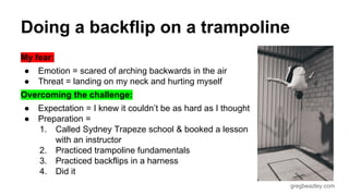 gregbeazley.com 
Doing a backflip on a trampoline 
My fear: 
● Emotion = scared of arching backwards in the air 
● Threat = landing on my neck and hurting myself 
Overcoming the challenge: 
● Expectation = I knew it couldn’t be as hard as I thought 
● Preparation = 
1. Called Sydney Trapeze school & booked a lesson 
with an instructor 
2. Practiced trampoline fundamentals 
3. Practiced backflips in a harness 
4. Did it 
 