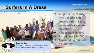 surfersinadress.com 
gregbeazley.com 
Surfers In A Dress 
➔ Supports the charity, 
One Girl who help 
provide girls in Sierra 
Leone with access to 
education 
➔ Helped over 60 girls 
➔ Raised over $18,000 
➔ Appeared on Channel 
7’s Sunrise 
Save the date: 
Sunday 12 October, 10:30am - 12:30pm 
Bondi Beach (wear a school dress) 
 