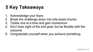 5 Key Takeaways 
1. Acknowledge your fears 
2. Break the challenge down into bite-sized chunks 
3. Tackle one at a time and gain momentum 
4. Don’t lose sight of the end goal, but be flexible with the 
gregbeazley.com 
outcome 
5. Congratulate yourself when you achieve something 
 
