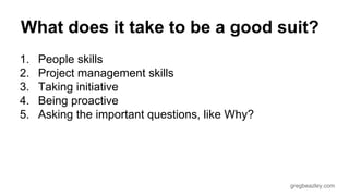 What does it take to be a good suit? 
1. People skills 
2. Project management skills 
3. Taking initiative 
4. Being proactive 
5. Asking the important questions, like Why? 
gregbeazley.com 
 