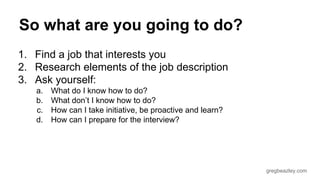 gregbeazley.com 
So what are you going to do? 
1. Find a job that interests you 
2. Research elements of the job description 
3. Ask yourself: 
a. What do I know how to do? 
b. What don’t I know how to do? 
c. How can I take initiative, be proactive and learn? 
d. How can I prepare for the interview? 
 