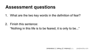 Assessment questions 
1. What are the two key words in the definition of fear? 
gregbeazley.com 
2. Finish this sentence: 
“Nothing in this life is to be feared, it is only to be...” 
1. 1) Emotion, 2) Threat 2. Understood 
 