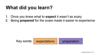 What did you learn? 
1. Once you knew what to expect it wasn’t as scary 
2. Being prepared for the scare made it easier to experience 
gregbeazley.com 
Key words: expectations preparation 
 