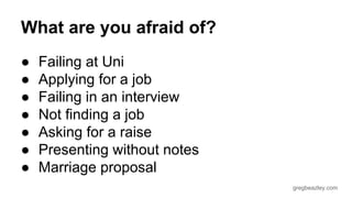 gregbeazley.com 
What are you afraid of? 
● Failing at Uni 
● Applying for a job 
● Failing in an interview 
● Not finding a job 
● Asking for a raise 
● Presenting without notes 
● Marriage proposal 
 