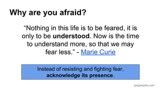 gregbeazley.com 
Why are you afraid? 
“Nothing in this life is to be feared, it is 
only to be understood. Now is the time 
to understand more, so that we may 
fear less.” - Marie Curie 
Instead of resisting and fighting fear, 
acknowledge its presence. 
 