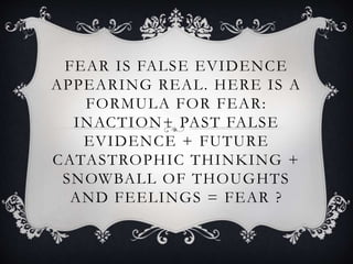FEAR IS FALSE EVIDENCE
APPEARING REAL. HERE IS A
FORMULA FOR FEAR:
INACTION+ PAST FALSE
EVIDENCE + FUTURE
CATASTROPHIC THINKING +
SNOWBALL OF THOUGHTS
AND FEELINGS = FEAR ?
 
