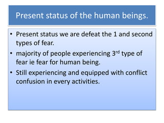Present status of the human beings.
• Present status we are defeat the 1 and second
types of fear.
• majority of people experiencing 3rd type of
fear ie fear for human being.
• Still experiencing and equipped with conflict
confusion in every activities.