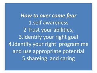 How to over come fear
1.self awareness
2 Trust your abilities,
3.Identify your right goal
4.identify your right program me
and use appropriate potential
5.shareing and caring