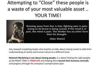 Attempting to “Close” these people is
a waste of your most valuable asset ..
YOUR TIME!
Any network marketing leader who teaches or talks about closing needs to take their
understanding of reality and human nature to a different level.
Network Marketing is not about closing people, it is about finding the right people,
at the RIGHT TIME in THEIR LIFE and helping them launch their business correctly
and progress through the company’s compensation plan.
 