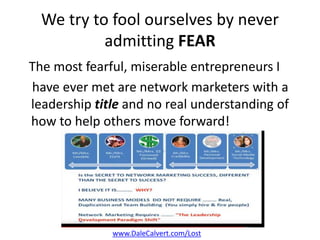 We try to fool ourselves by never
admitting FEAR
The most fearful, miserable entrepreneurs I
have ever met are network marketers with a
leadership title and no real understanding of
how to help others move forward!
www.DaleCalvert.com/Lost
 