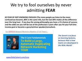 We try to fool ourselves by never
admitting FEAR
#2 FEAR OF NOT KNOWING ENOUGH (The more people we listen to the more
confused we become, 80% is the same info, but the last 20% makes all the difference
over the long haul. If you buy the wrong philosophy you have a 1% chance of success
and the odds are you will be out of the profession 5 years after you hit your full time
income goal or become a guru/seminar speaker/consultant.
•
www.DaleCalvert.com/core
The Secret is to focus
on learning Systems,
because that is how
teams are developed in
the REAL World!
 