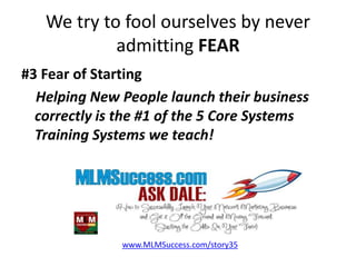 We try to fool ourselves by never
admitting FEAR
#3 Fear of Starting
Helping New People launch their business
correctly is the #1 of the 5 Core Systems
Training Systems we teach!
www.MLMSuccess.com/story35
 