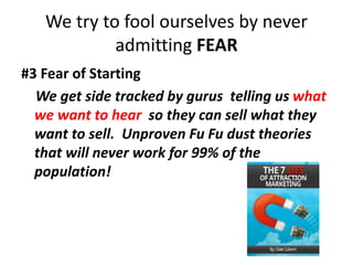 We try to fool ourselves by never
admitting FEAR
#3 Fear of Starting
We get side tracked by gurus telling us what
we want to hear so they can sell what they
want to sell. Unproven Fu Fu dust theories
that will never work for 99% of the
population!
 