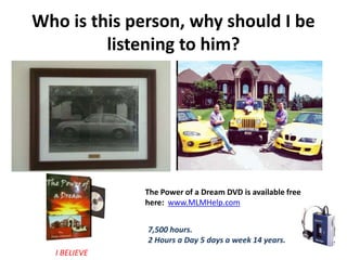 Who is this person, why should I be
listening to him?
The Power of a Dream DVD is available free
here: www.MLMHelp.com
7,500 hours.
2 Hours a Day 5 days a week 14 years.
I BELIEVE
 