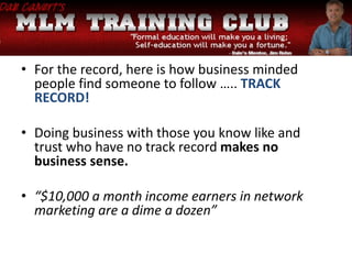• For the record, here is how business minded
people find someone to follow ….. TRACK
RECORD!
• Doing business with those you know like and
trust who have no track record makes no
business sense.
• “$10,000 a month income earners in network
marketing are a dime a dozen”
 