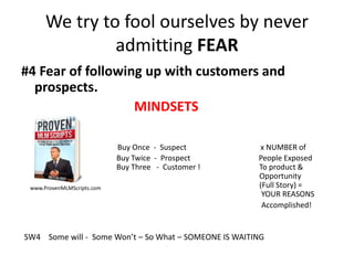 We try to fool ourselves by never
admitting FEAR
#4 Fear of following up with customers and
prospects.
MINDSETS
Buy Once - Suspect x NUMBER of
Buy Twice - Prospect People Exposed
Buy Three - Customer ! To product &
Opportunity
(Full Story) =
YOUR REASONS
Accomplished!
www.ProvenMLMScripts.com
SW4 Some will - Some Won’t – So What – SOMEONE IS WAITING
 