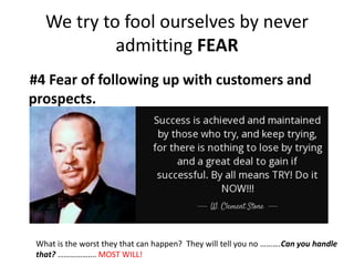 We try to fool ourselves by never
admitting FEAR
#4 Fear of following up with customers and
prospects.
What is the worst they that can happen? They will tell you no ……….Can you handle
that? ………………. MOST WILL!
 