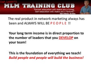 The real product in network marketing always has
been and ALWAYS WILL BE P E O P L E !!
Your long term income is in direct proportion to
the number of leaders that you DEVELOP on
your team!
This is the foundation of everything we teach!
Build people and people will build the business!
 