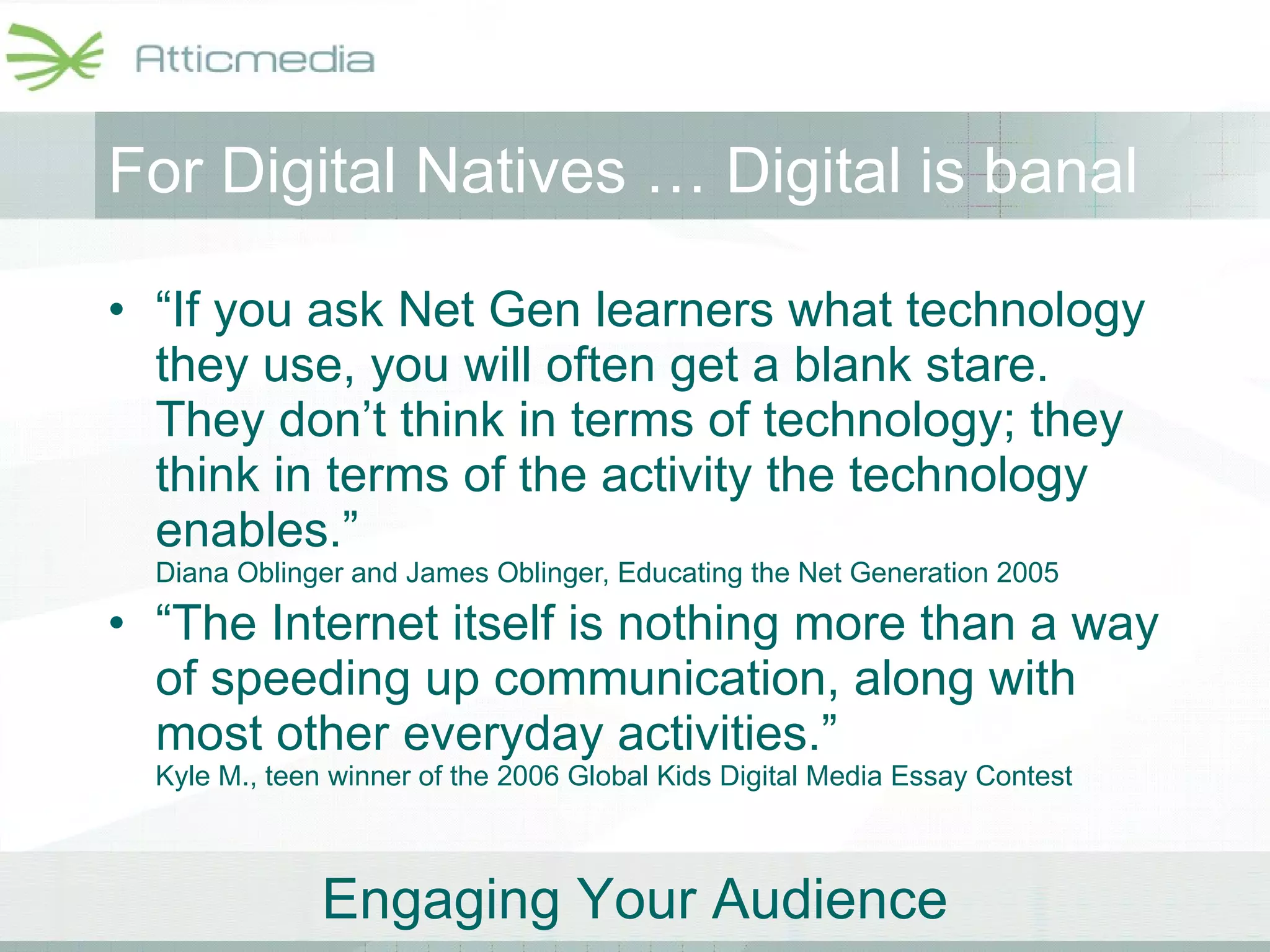 For Digital Natives … Digital is banal   “ If you ask Net Gen learners what technology they use, you will often get a blank stare. They don’t think in terms of technology; they think in terms of the activity the technology enables.”  Diana Oblinger and James Oblinger, Educating the Net Generation 2005 “ The Internet itself is nothing more than a way of speeding up communication, along with most other everyday activities.”  Kyle M., teen winner of the 2006 Global Kids Digital Media Essay Contest 