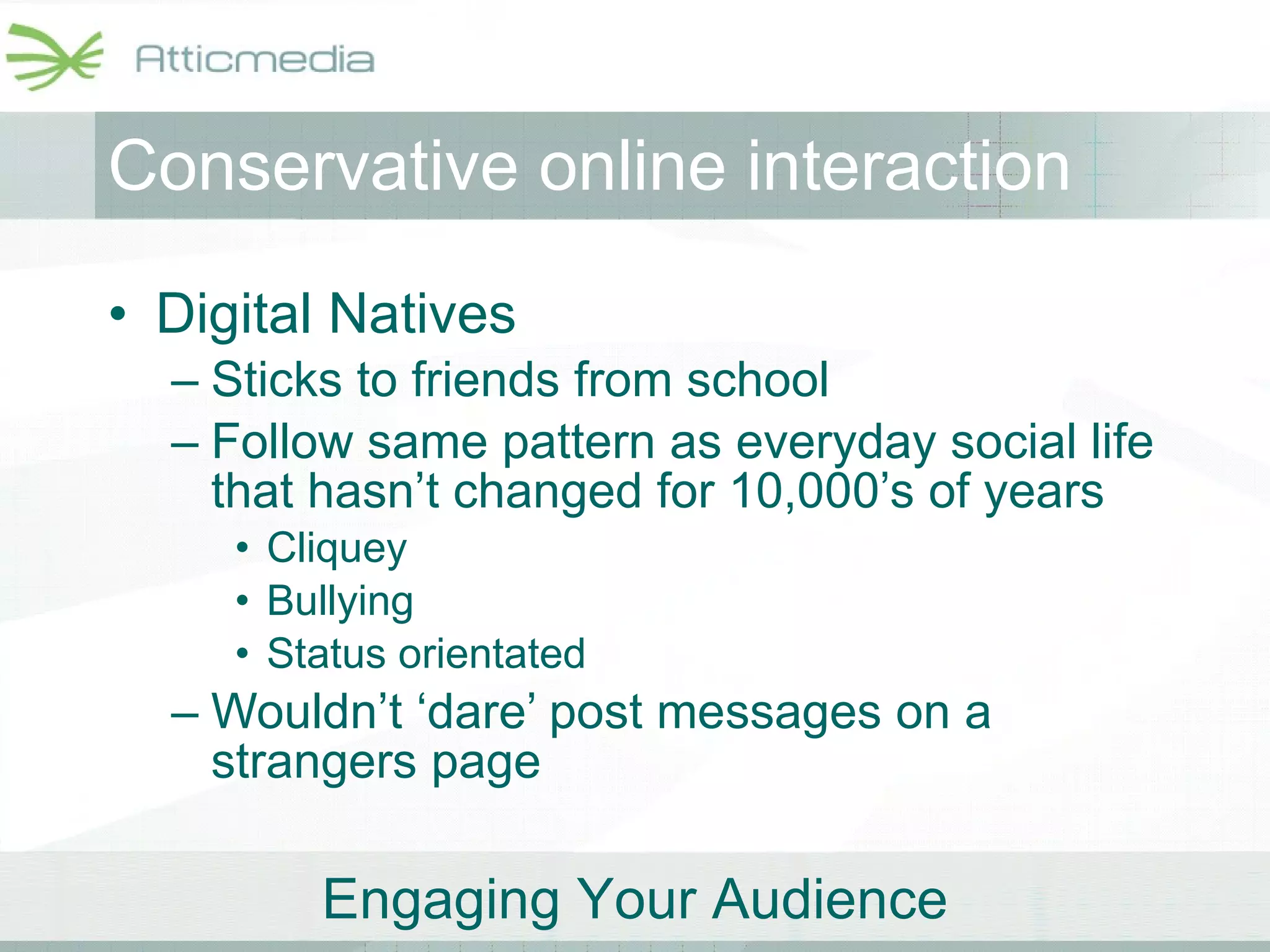 Conservative online interaction Digital Natives Sticks to friends from school Follow same pattern as everyday social life that hasn’t changed for 10,000’s of years Cliquey Bullying Status orientated Wouldn’t ‘dare’ post messages on a strangers page 