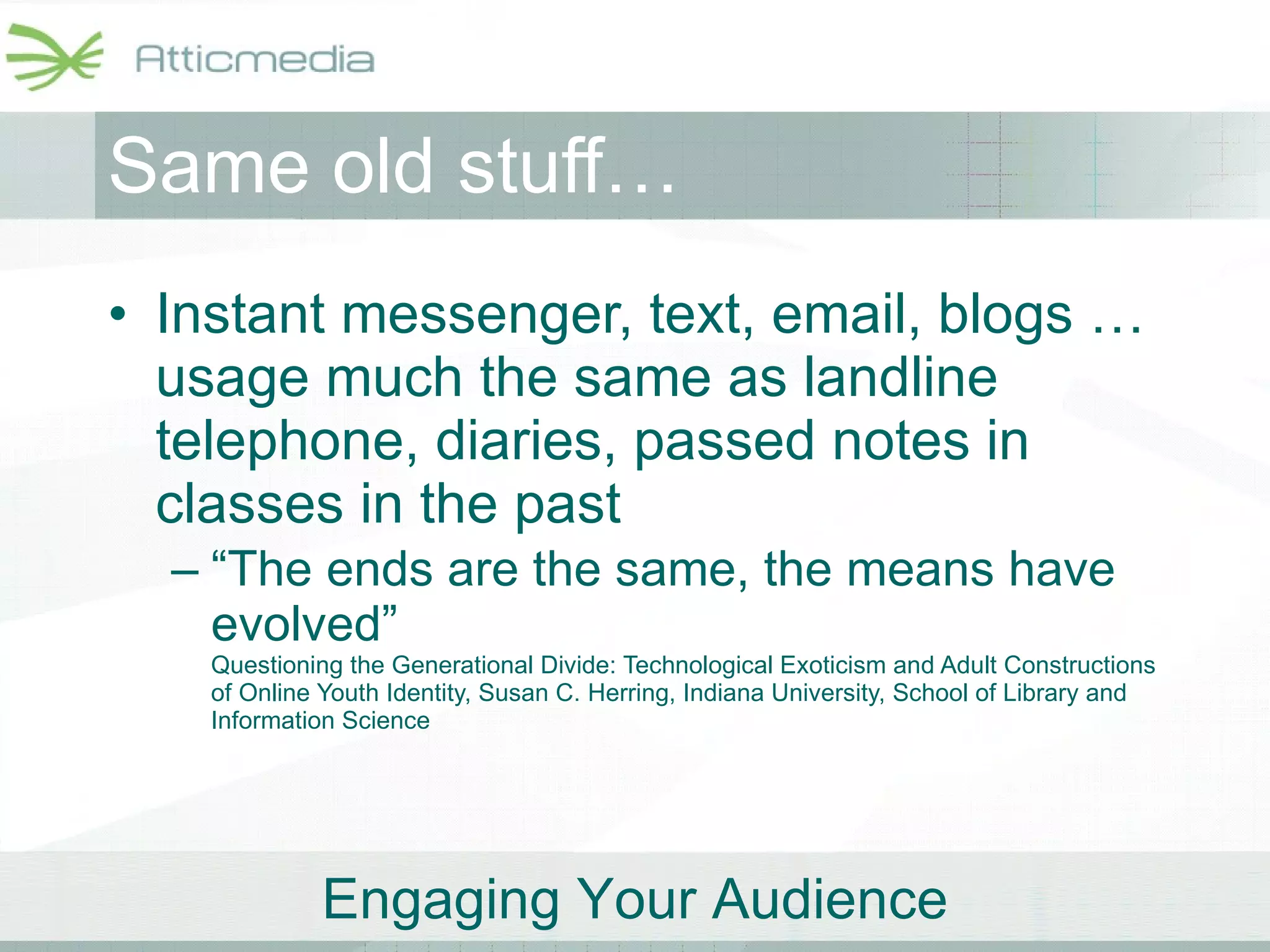 Same old stuff… Instant messenger, text, email, blogs … usage much the same as landline telephone, diaries, passed notes in classes in the past “ The ends are the same, the means have evolved” Questioning the Generational Divide: Technological Exoticism and Adult Constructions of Online Youth Identity, Susan C. Herring, Indiana University, School of Library and Information Science 