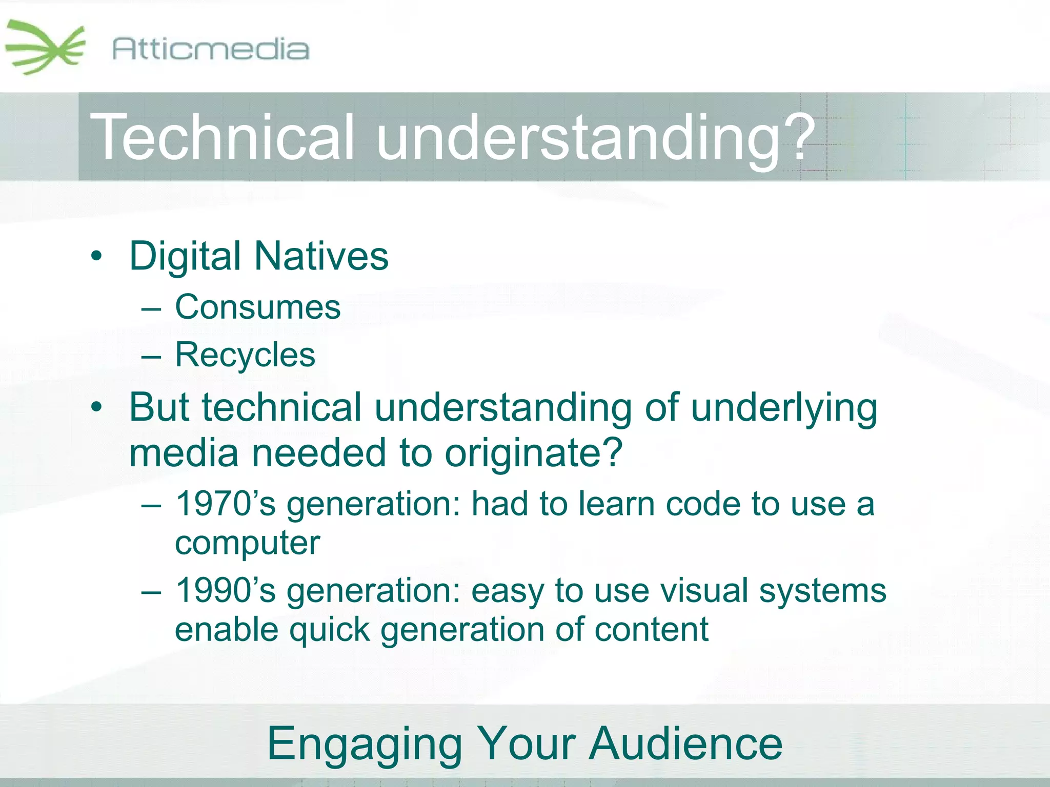 Technical understanding? Digital Natives Consumes Recycles But technical understanding of underlying media needed to originate? 1970’s generation: had to learn code to use a computer 1990’s generation: easy to use visual systems enable quick generation of content 