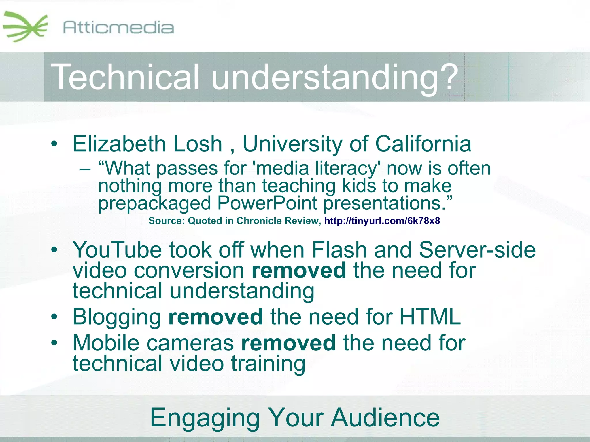 Technical understanding? Elizabeth Losh , University of California “ What passes for 'media literacy' now is often nothing more than teaching kids to make prepackaged PowerPoint presentations.” YouTube took off when Flash and Server-side video conversion  removed  the need for technical understanding Blogging  removed  the need for HTML Mobile cameras  removed  the need for technical video training Source: Quoted in Chronicle Review,  http://tinyurl.com/6k78x8   