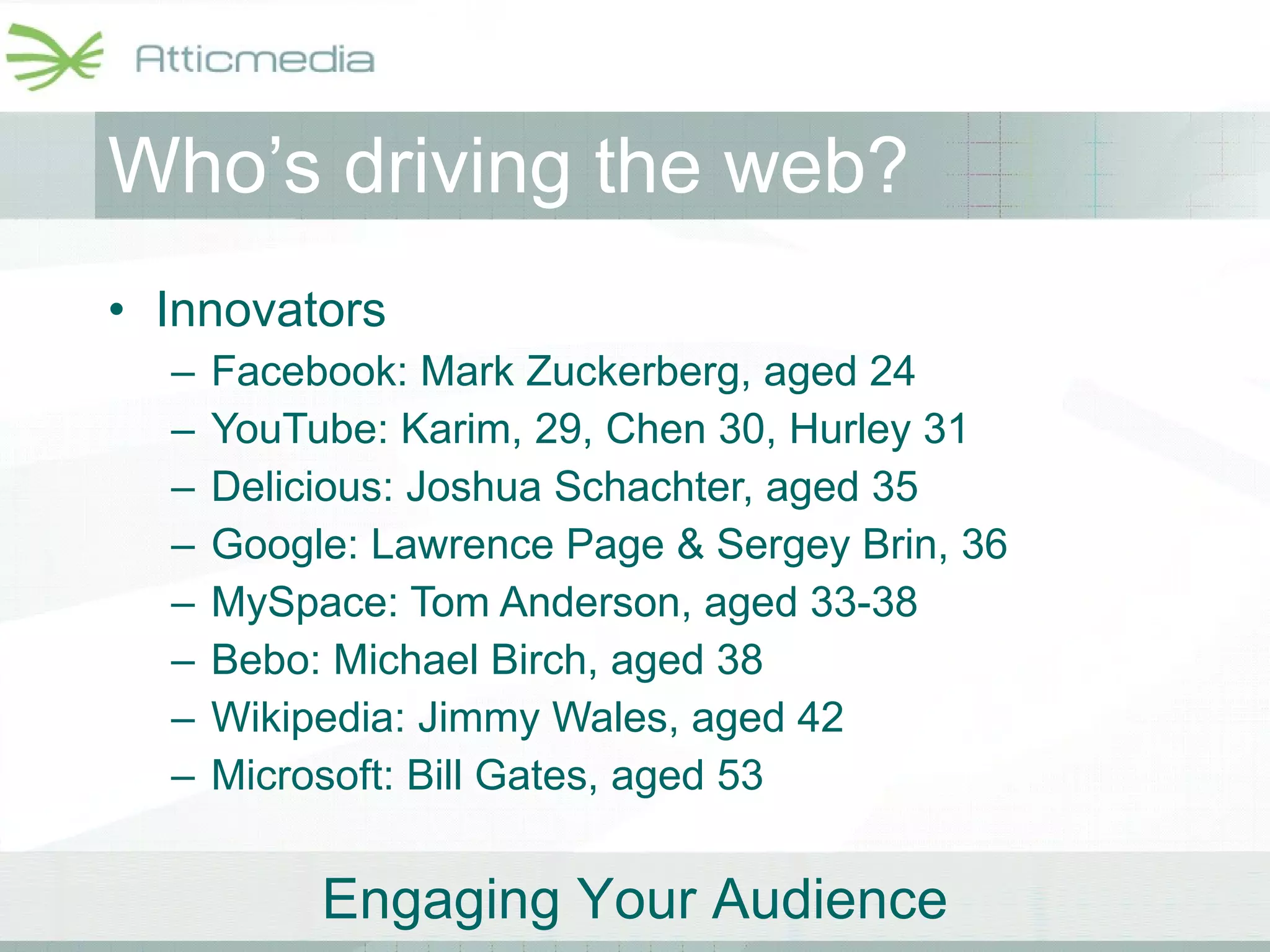 Who’s driving the web? Innovators Facebook: Mark Zuckerberg, aged 24 YouTube: Karim, 29, Chen 30, Hurley 31 Delicious: Joshua Schachter, aged 35 Google: Lawrence Page & Sergey Brin, 36  MySpace: Tom Anderson, aged 33-38 Bebo: Michael Birch, aged 38 Wikipedia: Jimmy Wales, aged 42  Microsoft: Bill Gates, aged 53 