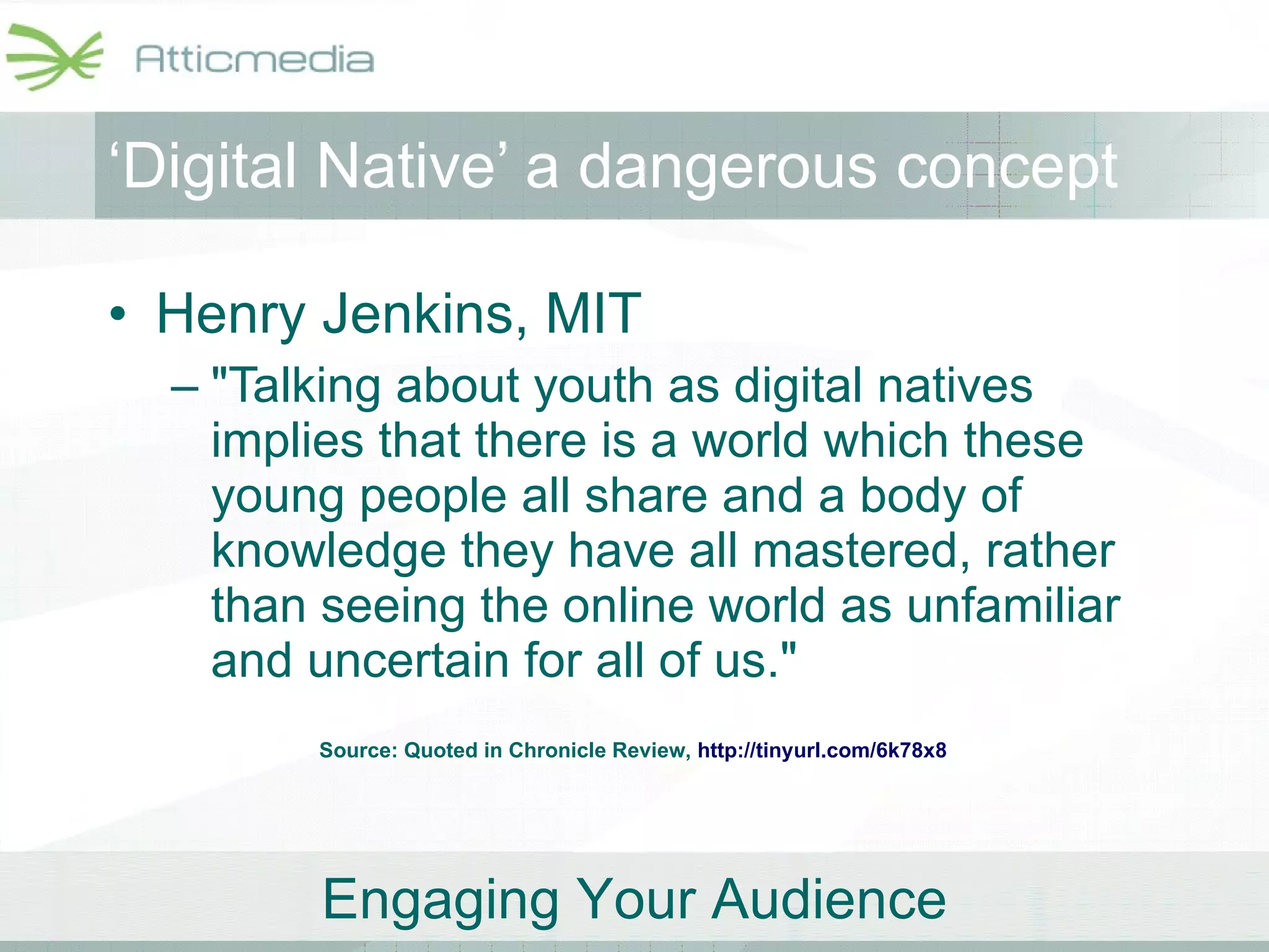 ‘ Digital Native’ a dangerous concept Henry Jenkins, MIT "Talking about youth as digital natives implies that there is a world which these young people all share and a body of knowledge they have all mastered, rather than seeing the online world as unfamiliar and uncertain for all of us."  Source: Quoted in Chronicle Review,  http://tinyurl.com/6k78x8   