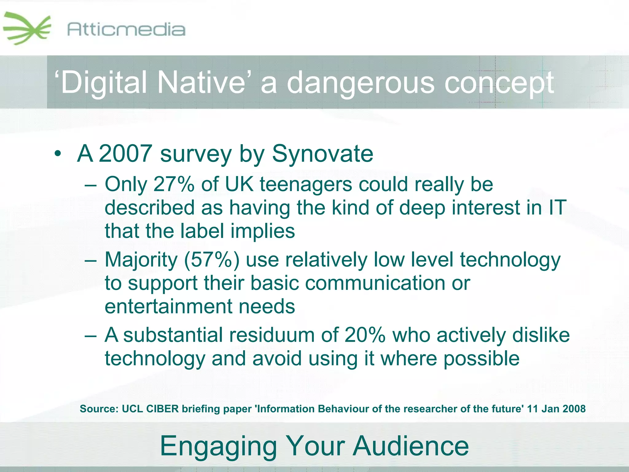 A 2007 survey by Synovate Only 27% of UK teenagers could really be described as having the kind of deep interest in IT that the label implies Majority (57%) use relatively low level technology to support their basic communication or entertainment needs  A substantial residuum of 20% who actively dislike technology and avoid using it where possible ‘ Digital Native’ a dangerous concept Source: UCL CIBER briefing paper 'Information Behaviour of the researcher of the future' 11 Jan 2008 