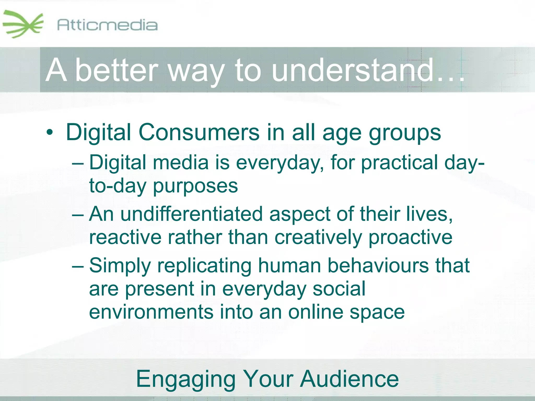 A better way to understand… Digital Consumers in all age groups Digital media is everyday, for practical day-to-day purposes An undifferentiated aspect of their lives, reactive rather than creatively proactive Simply replicating human behaviours that are present in everyday social environments into an online space 