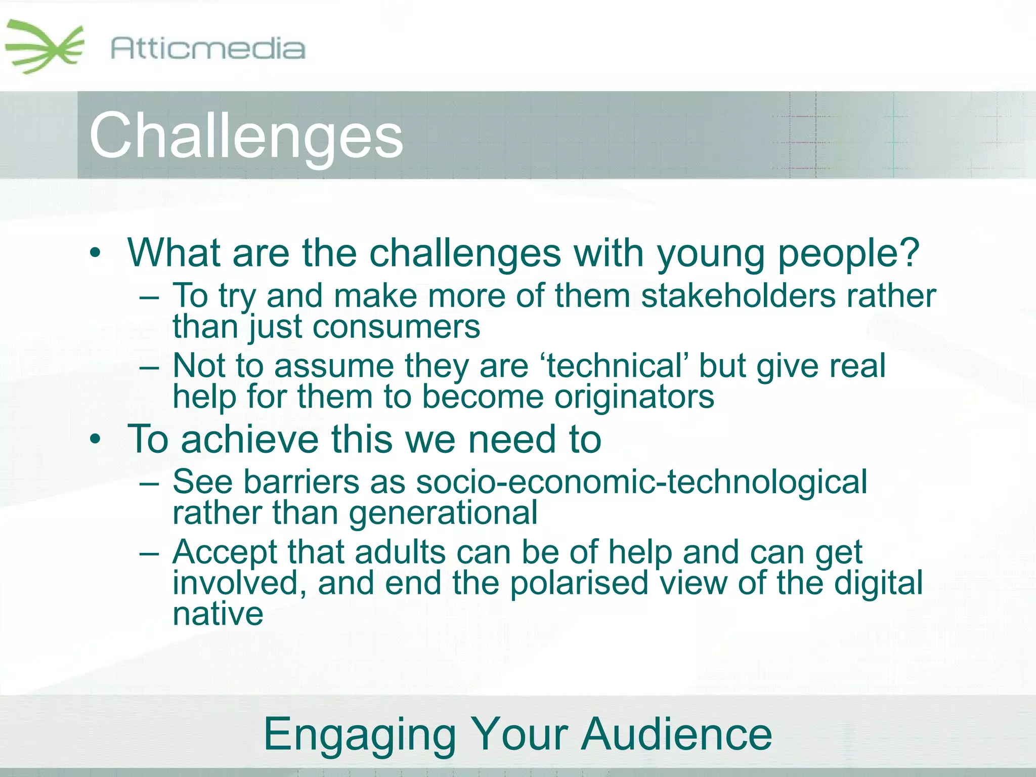 Challenges What are the challenges with young people? To try and make more of them stakeholders rather than just consumers Not to assume they are ‘technical’ but give real help for them to become originators To achieve this we need to  See barriers as socio-economic-technological rather than generational Accept that adults can be of help and can get involved, and end the polarised view of the digital native 