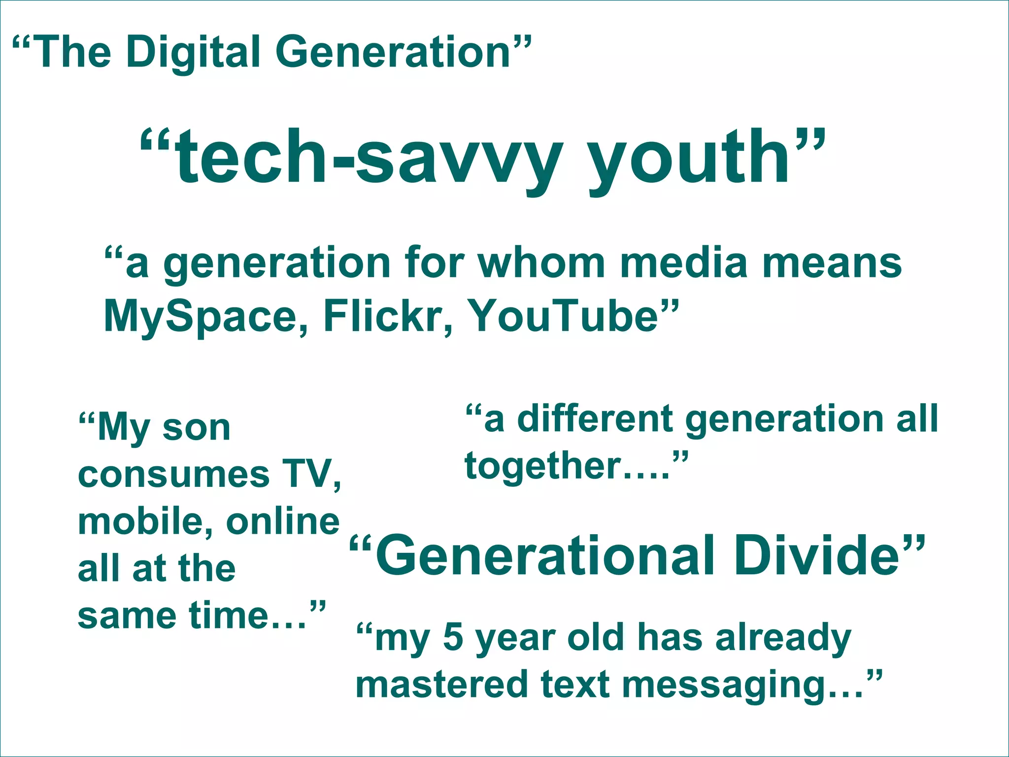 “ tech-savvy youth” “ a generation for whom media means MySpace, Flickr, YouTube” “ Generational Divide” “ a different generation all together….” “ My son consumes TV, mobile, online all at the same time…” “ my 5 year old has already mastered text messaging…” “ The Digital Generation” 