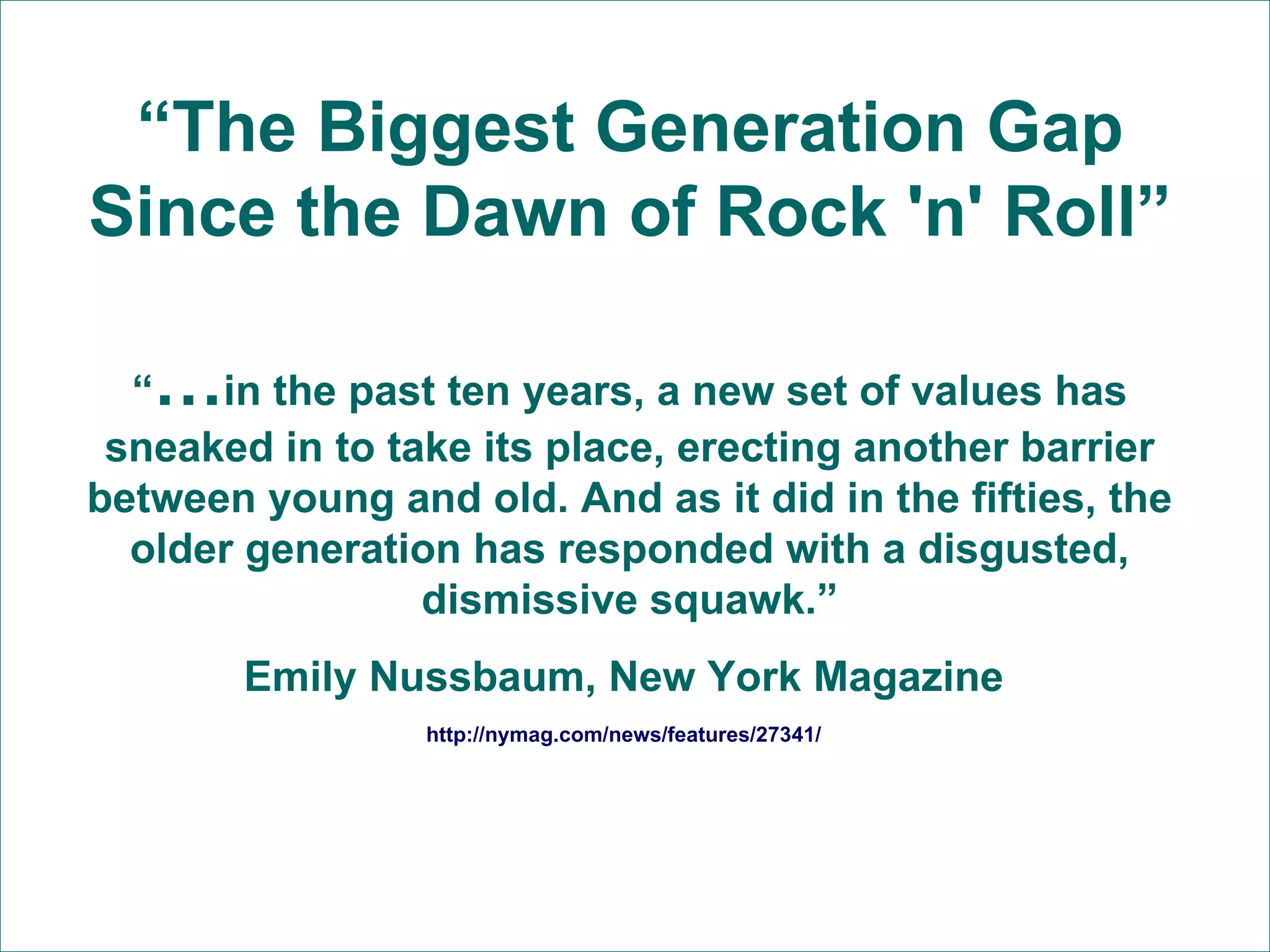 “ The Biggest Generation Gap Since the Dawn of Rock 'n' Roll” “ … in the past ten years, a new set of values has sneaked in to take its place, erecting another barrier between young and old. And as it did in the fifties, the older generation has responded with a disgusted, dismissive squawk.” Emily Nussbaum, New York Magazine  http://nymag.com/news/features/27341/   