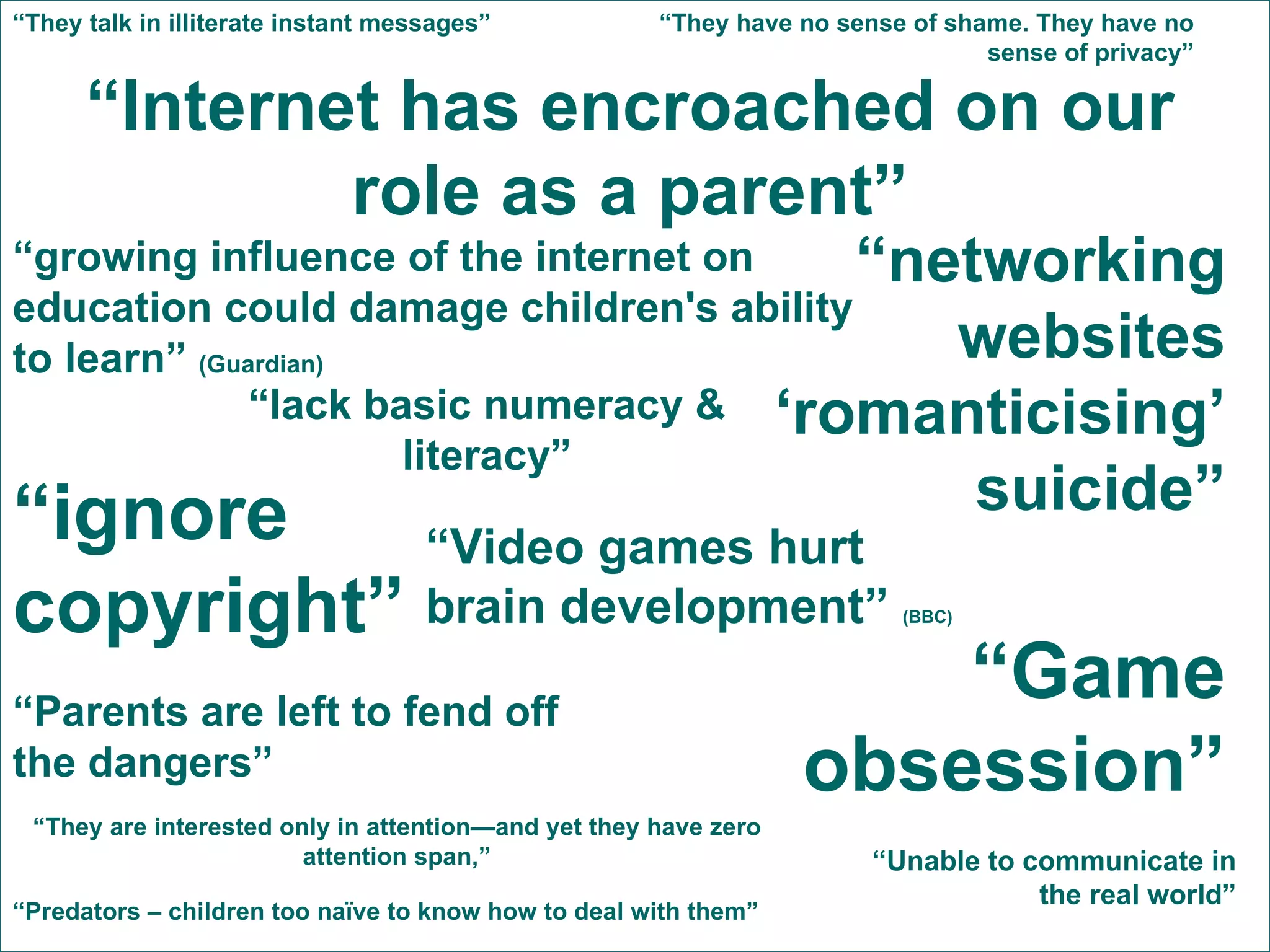“ Internet has encroached on our role as a parent” “ Parents are left to fend off the dangers” “ networking websites ‘romanticising’ suicide” “ ignore copyright” “ Game obsession” “ Video games hurt brain development”  (BBC) “ growing influence of the internet on education could damage children's ability to learn”  (Guardian) “ Predators – children too naïve to know how to deal with them” “ lack basic numeracy & literacy” “ Unable to communicate in the real world” “ They are interested only in attention—and yet they have zero attention span,” “ They talk in illiterate instant messages” “ They have no sense of shame. They have no sense of privacy” 