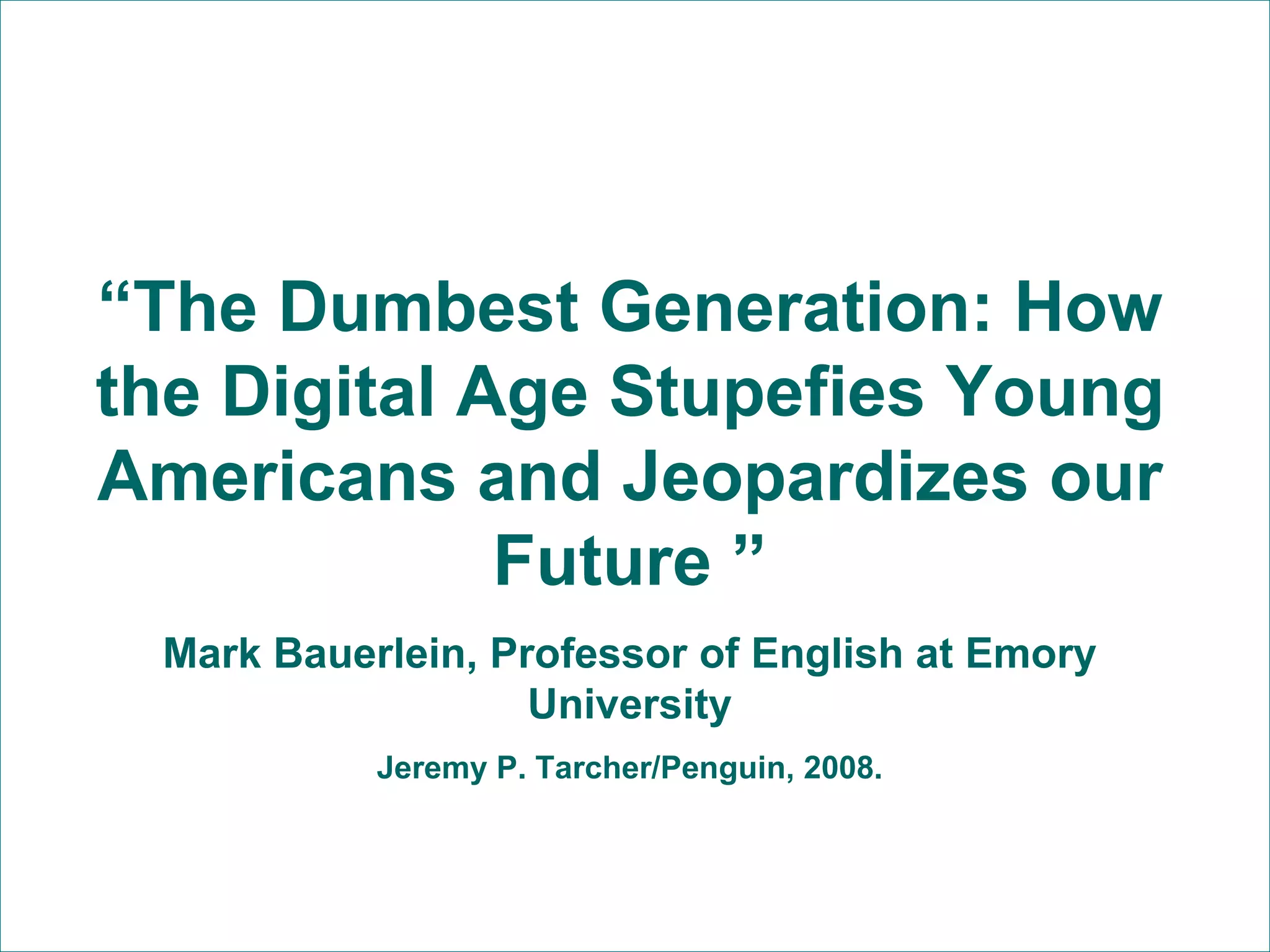 “ The Dumbest Generation: How the Digital Age Stupefies Young Americans and Jeopardizes our Future ” Mark Bauerlein, Professor of English at Emory University Jeremy P. Tarcher/Penguin, 2008. 