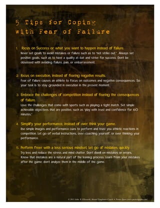 5 Tips for Coping
with Fear of Failure

1.   Focus on Success or what you want to happen instead of failure.
     Never set goals to avoid mistakes or failure such as to “not strike out.” Always set
     positive goals, such as to have a quality at-bat and strive for success. Don’t be
     obsessed with avoiding failure, pain, or embarrassment.



2. Focus on execution, instead of fearing negative results.
     Fear of failure causes an athlete to focus on outcomes and negative consequences. So
     your task is to stay grounded in execution in the present moment.


3. Embrace the challenges of competition instead of fearing the consequences
     of failure.
     Love the challenges that come with sports such as playing a tight match. Set simple
     achievable objectives that are positive, such as “play with trust and confidence for 60
     minutes.”


4. Simplify your performance, instead of over think your game.
     Use simple images and performance cues to perform and trust you athletic reactions in
     competition. Let go of verbal instructions, over-coaching yourself, or over thinking your
     performance.


5. Perform freer with a less serious mindset. Let go of mistakes quickly.
     Try less and reduce the stress and mind chatter. Don’t dwell on mistakes or errors.
     Know that mistakes are a natural part of the leaning process. Learn from your mistakes
     after the game; don’t analyze them in the middle of the game.




                                        © 2011 John R. Ellsworth, Mental Toughness Coach • Protex Sport (www.protexsports.com)
 