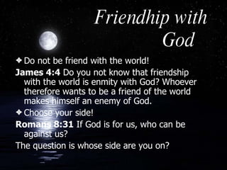 Friendhip with God Do not be friend with the world! James 4:4  Do you not know that friendship with the world is enmity with God? Whoever therefore wants to be a friend of the world makes himself an enemy of God.  Choose your side! Romans 8:31  If God is for us, who can be against us?  The question is whose side are you on? 