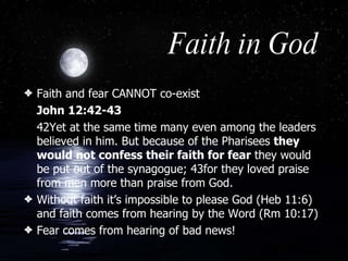 Faith in God Faith and fear CANNOT co-exist John 12:42-43   42Yet at the same time many even among the leaders believed in him. But because of the Pharisees  they would not confess their faith for fear  they would be put out of the synagogue; 43for they loved praise from men more than praise from God.  Without faith it’s impossible to please God (Heb 11:6) and faith comes from hearing by the Word (Rm 10:17) Fear comes from hearing of bad news! 