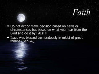 Faith Do not act or make decision based on news or circumstances but based on what you hear from the Lord and do it by FAITH!  Isaac was blessed tremendously in midst of great famine (Gen 26). 