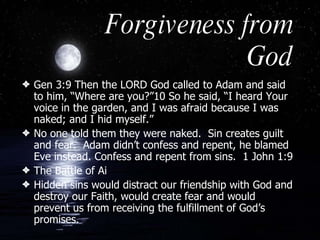 Forgiveness from God Gen 3:9 Then the LORD God called to Adam and said to him, “Where are you?”10 So he said, “I heard Your voice in the garden, and I was afraid because I was naked; and I hid myself.”  No one told them they were naked.  Sin creates guilt and fear.  Adam didn’t confess and repent, he blamed Eve instead. Confess and repent from sins.  1 John 1:9 The Battle of Ai Hidden sins would distract our friendship with God and destroy our Faith, would create fear and would prevent us from receiving the fulfillment of God’s promises.  