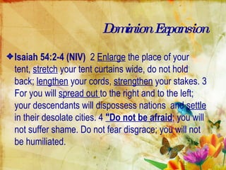 Dominion Expansion Isaiah 54:2-4 (NIV)   2  Enlarge  the place of your tent,  stretch  your tent curtains wide, do not hold back;  lengthen  your cords,  strengthen  your stakes. 3 For you will  spread out  to the right and to the left; your descendants will dispossess nations  and  settle  in their desolate cities. 4  "Do not be afraid ; you will not suffer shame. Do not fear disgrace; you will not be humiliated.  