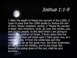Joshua 1:1-9  1 After the death of Moses the servant of the LORD, it came to pass that the LORD spoke to Joshua the son of Nun, Moses’ assistant, saying: 2 “Moses My servant is dead. Now therefore, arise, go over this Jordan, you and all this people, to the land which I am giving to them—the children of Israel. 3 Every place that the sole of your foot will tread upon I have given you, as I said to Moses. 4 From the wilderness and this Lebanon as far as the great river, the River Euphrates, all the land of the Hittites, and to the Great Sea toward the going down of the sun, shall be your territory. 