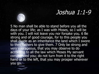 Joshua 1:1-9 5 No man shall be able to stand before you all the days of your life; as I was with Moses, so I will be with you. I will not leave you nor forsake you. 6 Be strong and of good courage, for to this people you shall divide as an inheritance the land which I swore to their fathers to give them. 7 Only be strong and very courageous, that you may observe to do according to all the law which Moses My servant commanded you; do not turn from it to the right hand or to the left, that you may prosper wherever you go.  