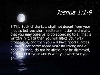 Joshua 1:1-9 8 This Book of the Law shall not depart from your mouth, but you shall meditate in it day and night, that you may observe to do according to all that is written in it. For then you will make your way prosperous, and then you will have good success. 9 Have I not commanded you? Be strong and of good courage; do not be afraid, nor be dismayed, for the LORD your God is with you wherever you go.” 
